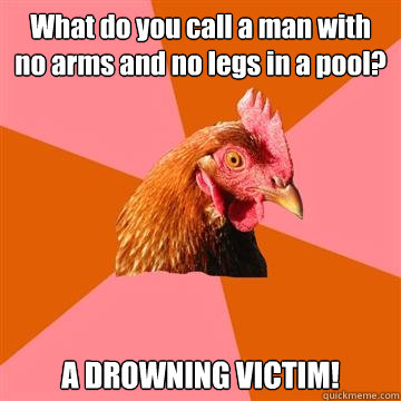 What do you call a man with no arms and no legs in a pool? A DROWNING VICTIM!  Anti-Joke Chicken