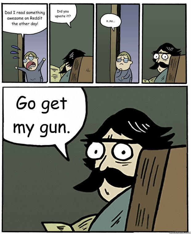 Dad I read something awesome on Reddit the other day! Did you upvote it? n..no... Go get my gun.  Stare Dad