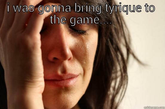 I WAS GONNA BRING TYRIQUE TO THE GAME....  First World Problems