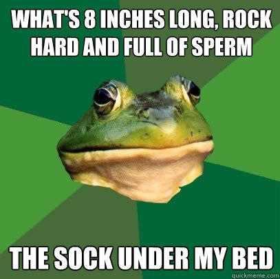 What's 8 inches long, rock hard and full of sperm  The sock under my bed
 - What's 8 inches long, rock hard and full of sperm  The sock under my bed
  Foul Bachelor Frog