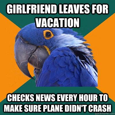 Girlfriend leaves for vacation Checks news every hour to make sure plane didn't crash  Paranoid Parrot