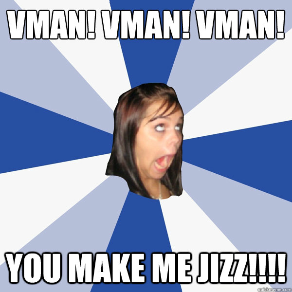 Vman! vman! vman!
 you make me jizz!!!!  Annoying Facebook Girl