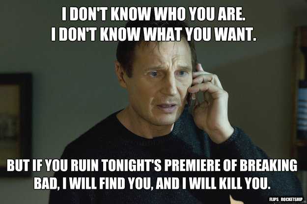 I don't know who you are.
I don't know what you want. But if you ruin tonight's premiere of Breaking Bad, I will find you, and I will kill you. Flips_Rocketship - I don't know who you are.
I don't know what you want. But if you ruin tonight's premiere of Breaking Bad, I will find you, and I will kill you. Flips_Rocketship  Taken