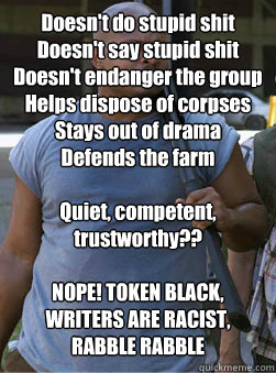  Doesn't do stupid shit
Doesn't say stupid shit
Doesn't endanger the group
Helps dispose of corpses
Stays out of drama
Defends the farm

Quiet, competent, trustworthy??

NOPE! TOKEN BLACK, WRITERS ARE RACIST, RABBLE RABBLE -  Doesn't do stupid shit
Doesn't say stupid shit
Doesn't endanger the group
Helps dispose of corpses
Stays out of drama
Defends the farm

Quiet, competent, trustworthy??

NOPE! TOKEN BLACK, WRITERS ARE RACIST, RABBLE RABBLE  T-Dog