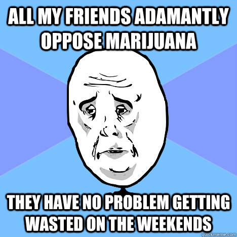 All my friends adamantly oppose marijuana They have no problem getting wasted on the weekends  Okay Guy