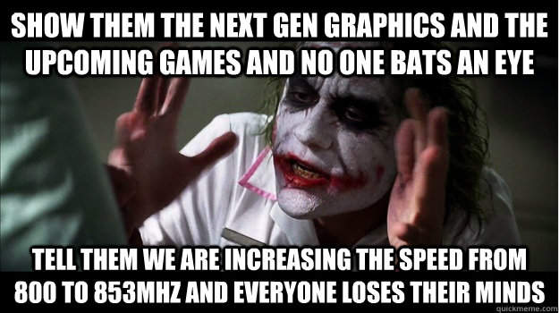 Show them the next gen graphics and the upcoming games and no one bats an eye tell them we are increasing the speed from 800 to 853MHZ and everyone loses their minds  Joker Mind Loss