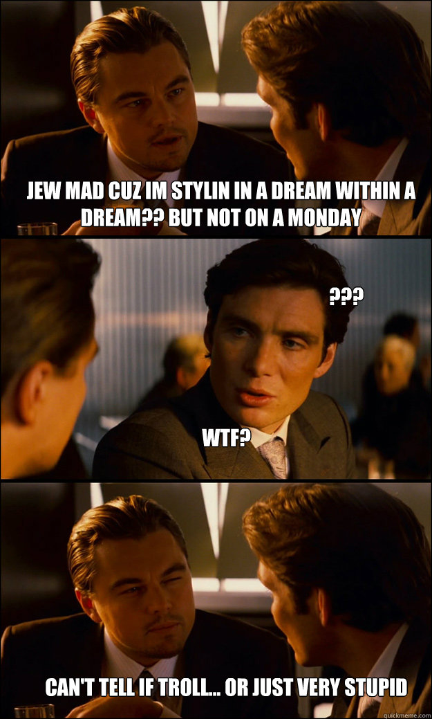 JEW MAD CUZ IM STYLIN IN A DREAM WITHIN A DREAM?? BUT NOT ON A MONDAY WTF? Can't tell if Troll... Or just very Stupid ??? - JEW MAD CUZ IM STYLIN IN A DREAM WITHIN A DREAM?? BUT NOT ON A MONDAY WTF? Can't tell if Troll... Or just very Stupid ???  Inception