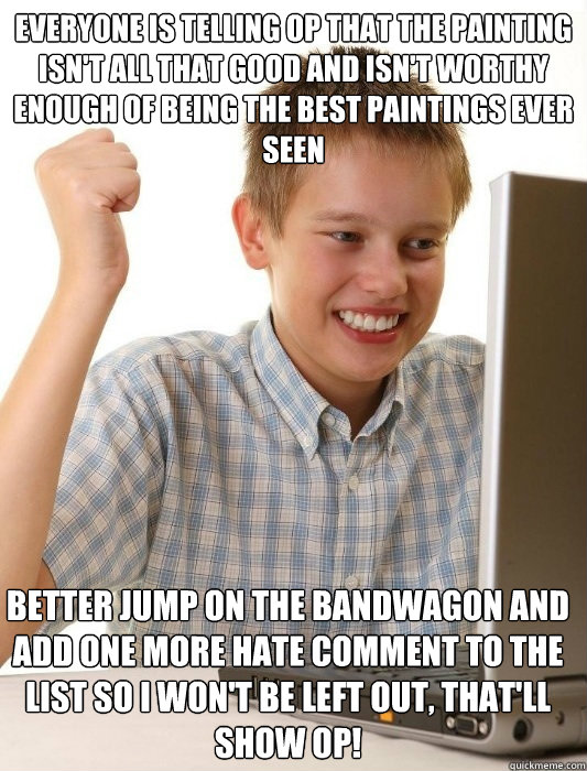 Everyone is telling op that the painting isn't all that good and isn't worthy enough of being the best paintings ever seen Better jump on the bandwagon and add one more hate comment to the list so I won't be left out, that'll show op!  First Day on the Internet Kid