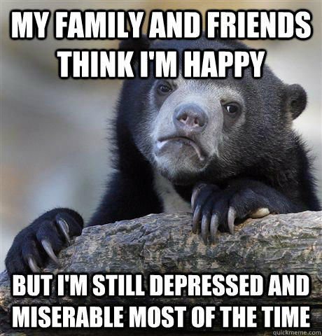 My family and friends think I'm happy but i'm still depressed and miserable most of the time - My family and friends think I'm happy but i'm still depressed and miserable most of the time  Confession Bear