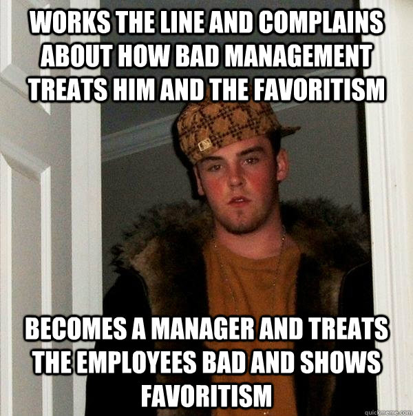Works the line and complains about how bad management treats him and the favoritism  Becomes a manager and treats the employees bad and shows favoritism - Works the line and complains about how bad management treats him and the favoritism  Becomes a manager and treats the employees bad and shows favoritism  Scumbag Steve