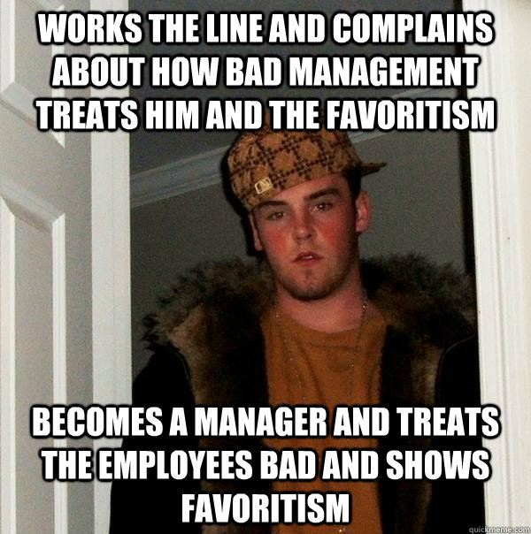 Works the line and complains about how bad management treats him and the favoritism  Becomes a manager and treats the employees bad and shows favoritism  Scumbag Steve