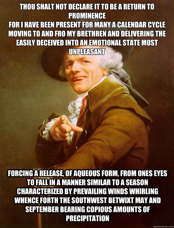 Thou shalt not declare it to be a return to prominence
For I have been present for many a calendar cycle
Moving to and fro my brethren and delivering the easily deceived into an emotional state most unpleasant Forcing a release, of aqueous form, from ones  Joseph Ducreux
