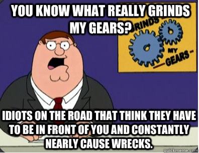 you know what really grinds my gears? Idiots on the road that think they have to be in front of you and constantly  nearly cause wrecks.   Grinds my gears