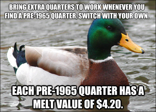 Bring extra quarters to work whenever you find a pre-1965 quarter, switch with your own.  Each pre-1965 quarter has a melt value of $4.20. - Bring extra quarters to work whenever you find a pre-1965 quarter, switch with your own.  Each pre-1965 quarter has a melt value of $4.20.  Actual Advice Mallard