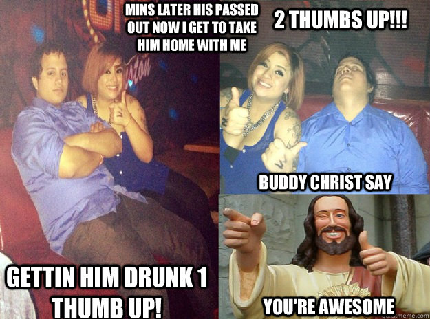 Gettin him drunk 1 thumb up! Mins later his passed out now i get to take him home with me   2 Thumbs up!!! Buddy Christ Say You're awesome  2 thumbs up