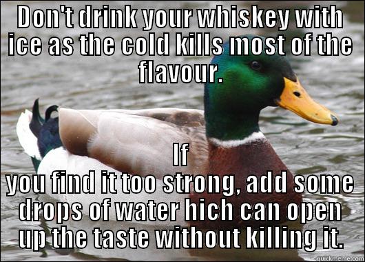 DON'T DRINK YOUR WHISKEY WITH ICE AS THE COLD KILLS MOST OF THE FLAVOUR. IF YOU FIND IT TOO STRONG, ADD SOME DROPS OF WATER HICH CAN OPEN UP THE TASTE WITHOUT KILLING IT. Actual Advice Mallard