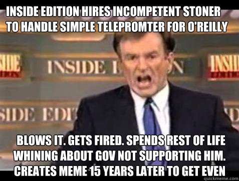 inside edition hires incompetent stoner to handle simple telepromter for o'reilly blows it. gets fired. spends rest of life whining about gov not supporting him. creates meme 15 years later to get even  Fuck it