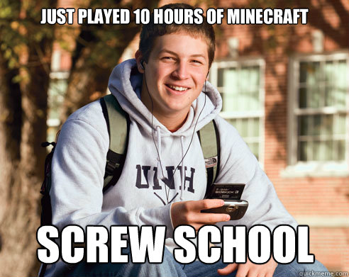 Just played 10 hours of Minecraft Screw school - Just played 10 hours of Minecraft Screw school  College Freshman