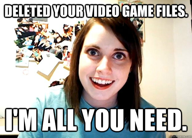 Deleted your video game files. I'm all you need.  Overly Attached Girlfriend