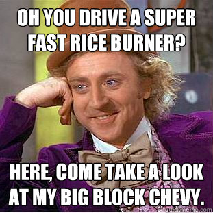 Oh you drive a super fast rice burner? Here, come take a look at my big block chevy.  Condescending Wonka