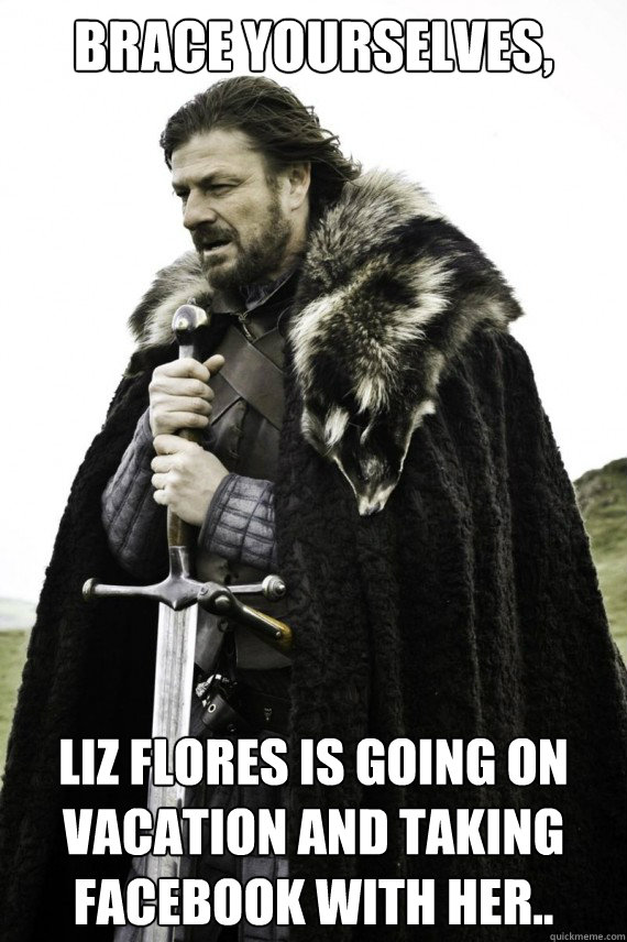 Brace yourselves, Liz Flores is going on vacation and taking facebook with her..  Brace yourself