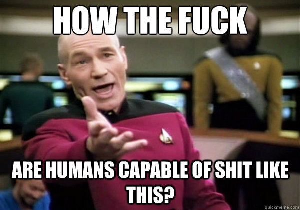 how the fuck are humans capable of shit like this? - how the fuck are humans capable of shit like this?  Why The Fuck Picard