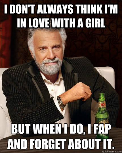 i don't always think I'm in love with a girl but when i do, i fap and forget about it.   The Most Interesting Man In The World