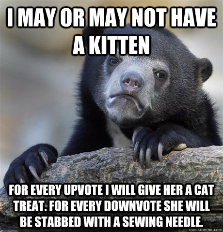 I may or may not have a kitten  for every upvote I will give her a cat treat. For every downvote she will be stabbed with a sewing needle.  Confession Bear
