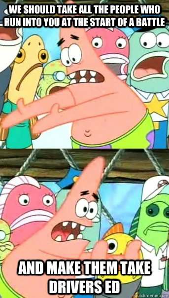 We should take all the people who run into you at the start of a battle and make them take drivers ed  Push it somewhere else Patrick