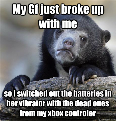 My Gf just broke up with me so I switched out the batteries in her vibrator with the dead ones from my xbox controler  Confession Bear
