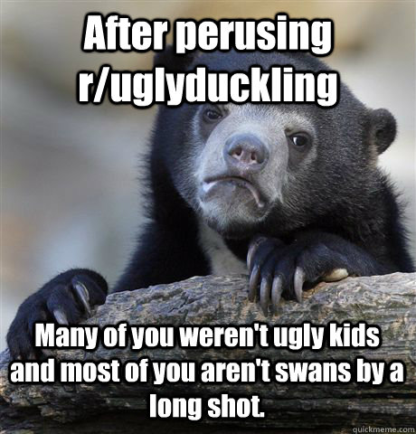 After perusing r/uglyduckling Many of you weren't ugly kids and most of you aren't swans by a long shot.  Confession Bear