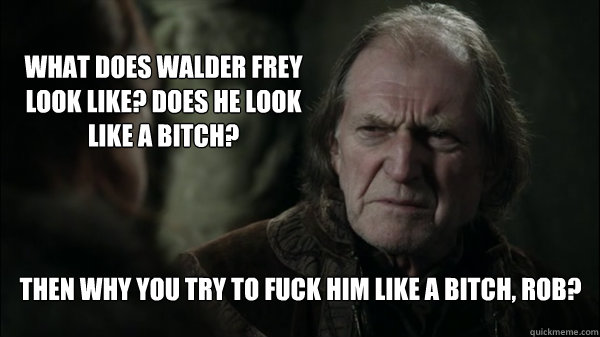 What Does Walder Frey Look LIke? Does He Look Like A Bitch? Then Why You Try To Fuck Him Like A Bitch, Rob? - What Does Walder Frey Look LIke? Does He Look Like A Bitch? Then Why You Try To Fuck Him Like A Bitch, Rob?  Frey