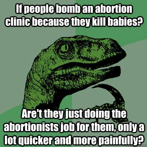 If people bomb an abortion clinic because they kill babies? Are't they just doing the abortionists job for them, only a lot quicker and more painfully?  Philosoraptor