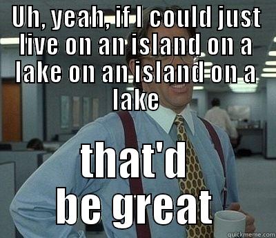 Island on a lake on an island on a lake - UH, YEAH, IF I COULD JUST LIVE ON AN ISLAND ON A LAKE ON AN ISLAND ON A LAKE THAT'D BE GREAT Bill Lumbergh