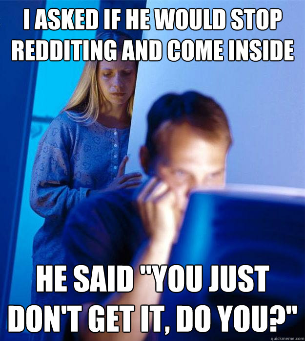I asked if he would stop Redditing and come inside He said 
