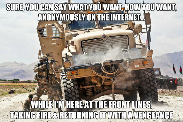 Sure, you can say what you want, how you want, 
anonymously on the internet... While i'm here at the front lines, 
taking fire & returning it with a vengeance - Sure, you can say what you want, how you want, 
anonymously on the internet... While i'm here at the front lines, 
taking fire & returning it with a vengeance  Front Line Fighting Frank