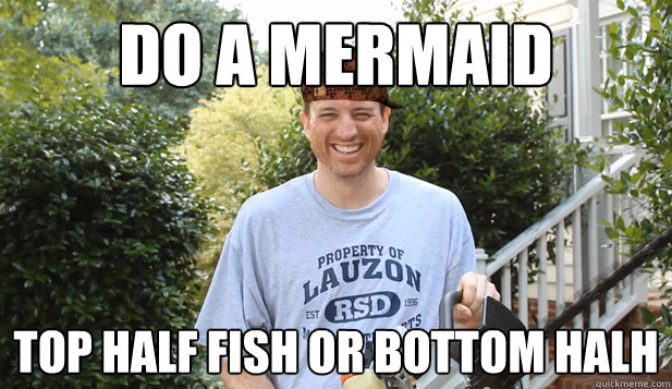 do a mermaid top half fish or bottom halh  Scumbag Commentator