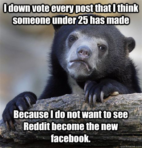 I down vote every post that I think someone under 25 has made Because I do not want to see Reddit become the new facebook.  Confession Bear
