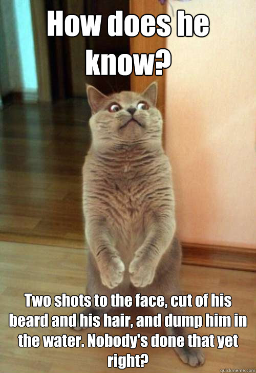 How does he know? Two shots to the face, cut of his beard and his hair, and dump him in the water. Nobody's done that yet right?  Horrorcat