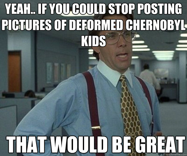 Yeah.. if you could stop posting pictures of deformed Chernobyl kids THAT WOULD BE GREAT  that would be great