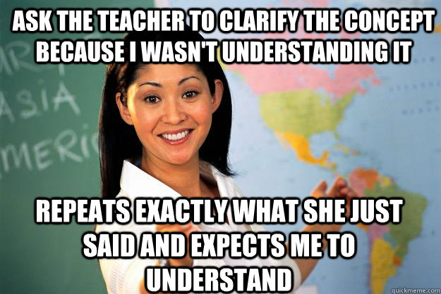 Ask the teacher to clarify the concept because I wasn't understanding it  repeats exactly what she just said and expects me to understand - Ask the teacher to clarify the concept because I wasn't understanding it  repeats exactly what she just said and expects me to understand  Unhelpful High School Teacher