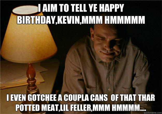 i aim to tell ye happy birthday,kevin,mmm hmmmmm i even gotchee a coupla cans  of that thar potted meat,lil feller,mmm hmmmm....   