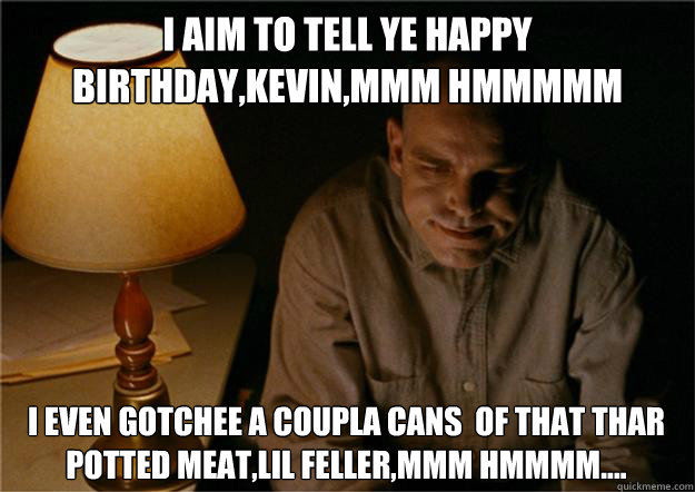 i aim to tell ye happy birthday,kevin,mmm hmmmmm i even gotchee a coupla cans  of that thar potted meat,lil feller,mmm hmmmm....  - i aim to tell ye happy birthday,kevin,mmm hmmmmm i even gotchee a coupla cans  of that thar potted meat,lil feller,mmm hmmmm....   Sling Blade