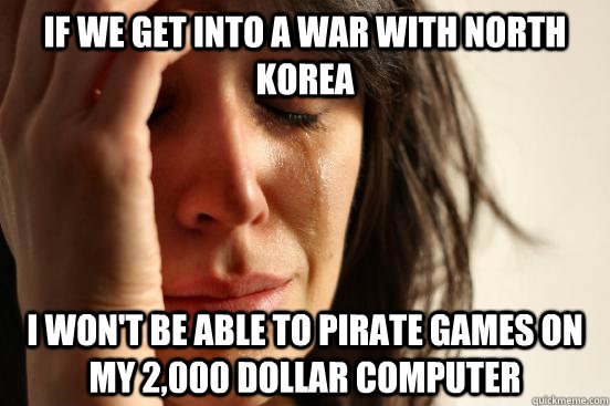 If we get into a war with North Korea i won't be able to pirate games on my 2,000 dollar computer  First World Problems