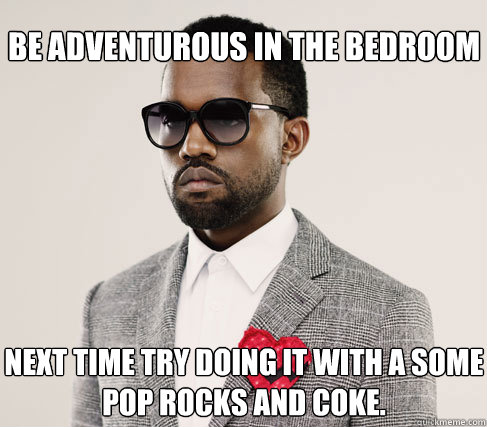 be adventurous in the bedroom next time try doing it with a some
pop rocks and coke.  Romantic Kanye