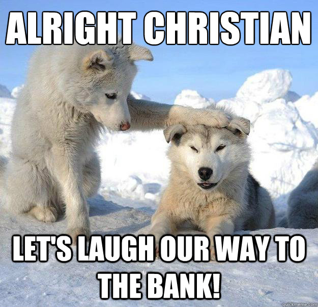 Alright Christian
 Let's laugh our way to the bank!  Caring Husky