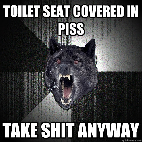 toilet seat covered in piss take shit anyway  Insanity Wolf