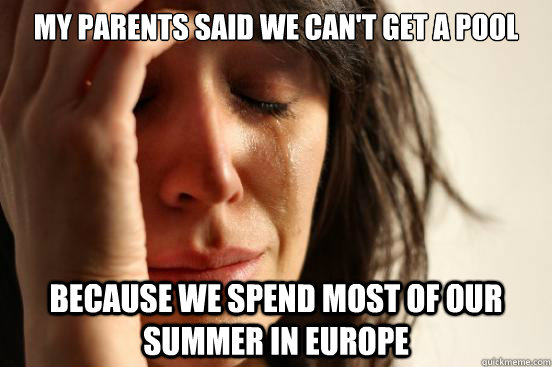 my parents said we can't get a pool because we spend most of our summer in europe  First World Problems