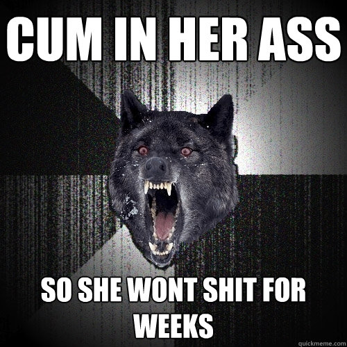 Cum in her ass So she wont shit for weeks  Insanity Wolf
