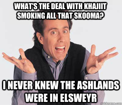 what's the deal with khajiit smoking all that skooma? i never knew the ashlands were in Elsweyr - what's the deal with khajiit smoking all that skooma? i never knew the ashlands were in Elsweyr  Good Guy Jerry Seinfeld